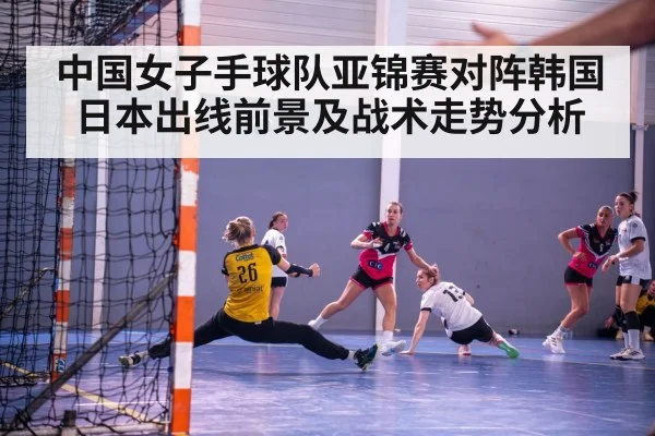 中国女子手球队亚锦赛对阵韩国日本出线前景及战术走势分析