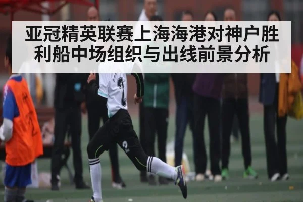亚冠精英联赛上海海港对神户胜利船中场组织与出线前景分析