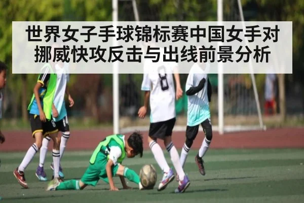 世界女子手球锦标赛中国女手对挪威快攻反击与出线前景分析