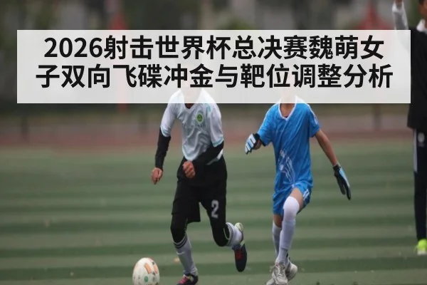 2026射击世界杯总决赛魏萌女子双向飞碟冲金与靶位调整分析