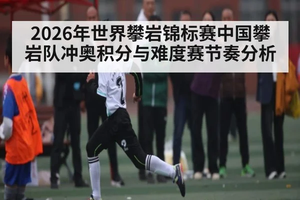 2026年世界攀岩锦标赛中国攀岩队冲奥积分与难度赛节奏分析